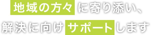 地域の方々に寄り添い、解決に向けサポートします